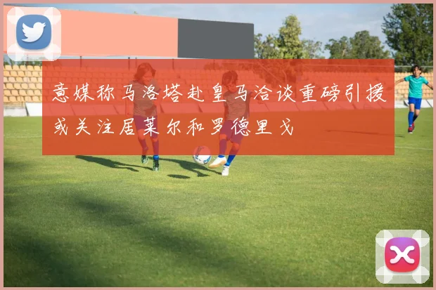 意媒称马洛塔赴皇马洽谈重磅引援或关注居莱尔和罗德里戈